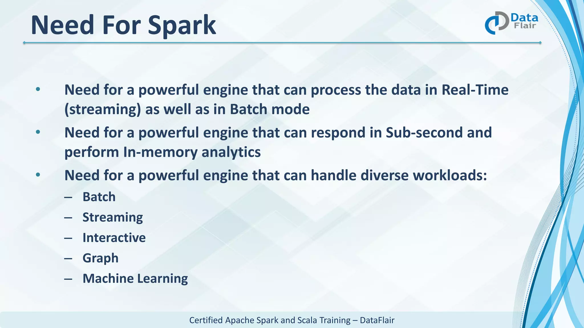 Certified Apache Spark and Scala Training – DataFlair
Need For Spark
• Need for a powerful engine that can process the data in Real-Time
(streaming) as well as in Batch mode
• Need for a powerful engine that can respond in Sub-second and
perform In-memory analytics
• Need for a powerful engine that can handle diverse workloads:
– Batch
– Streaming
– Interactive
– Graph
– Machine Learning
 
