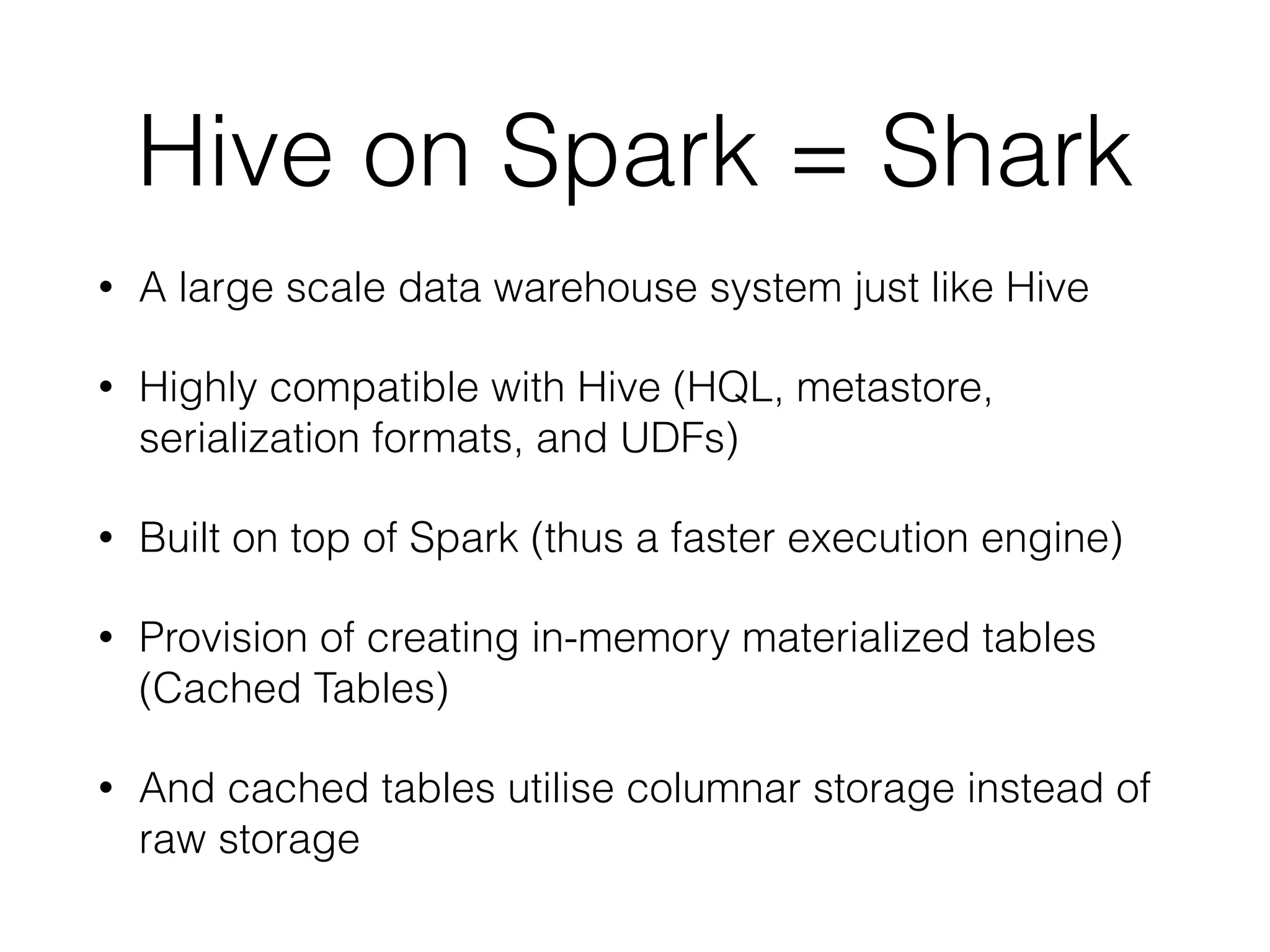 Hive on Spark = Shark • A large scale data warehouse system just like Hive • Highly compatible with Hive (HQL, metastore, serialization formats, and UDFs) • Built on top of Spark (thus a faster execution engine) • Provision of creating in-memory materialized tables (Cached Tables) • And cached tables utilise columnar storage instead of raw storage 