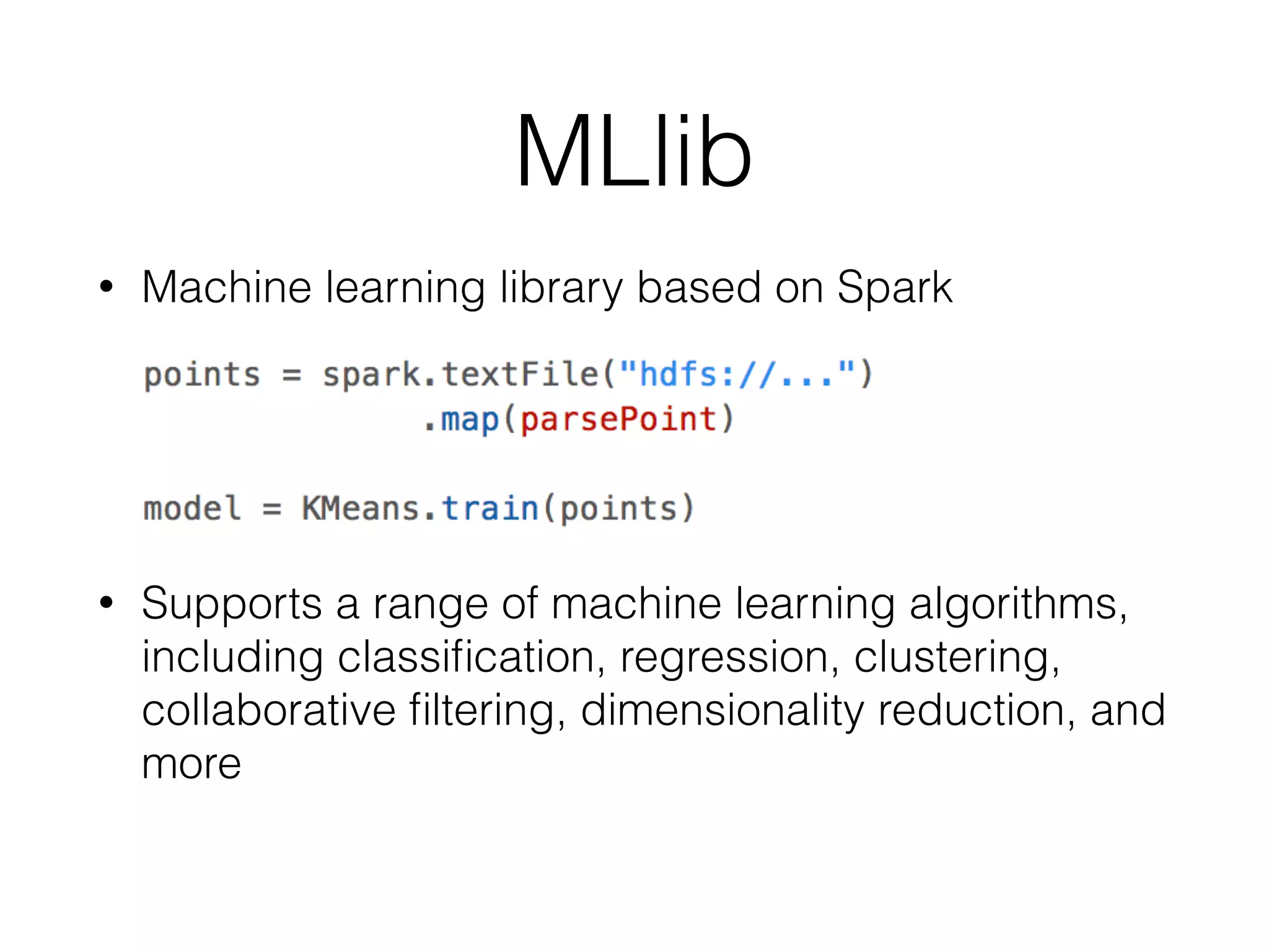 MLlib • Machine learning library based on Spark ! ! • Supports a range of machine learning algorithms, including classiﬁcation, regression, clustering, collaborative ﬁltering, dimensionality reduction, and more 