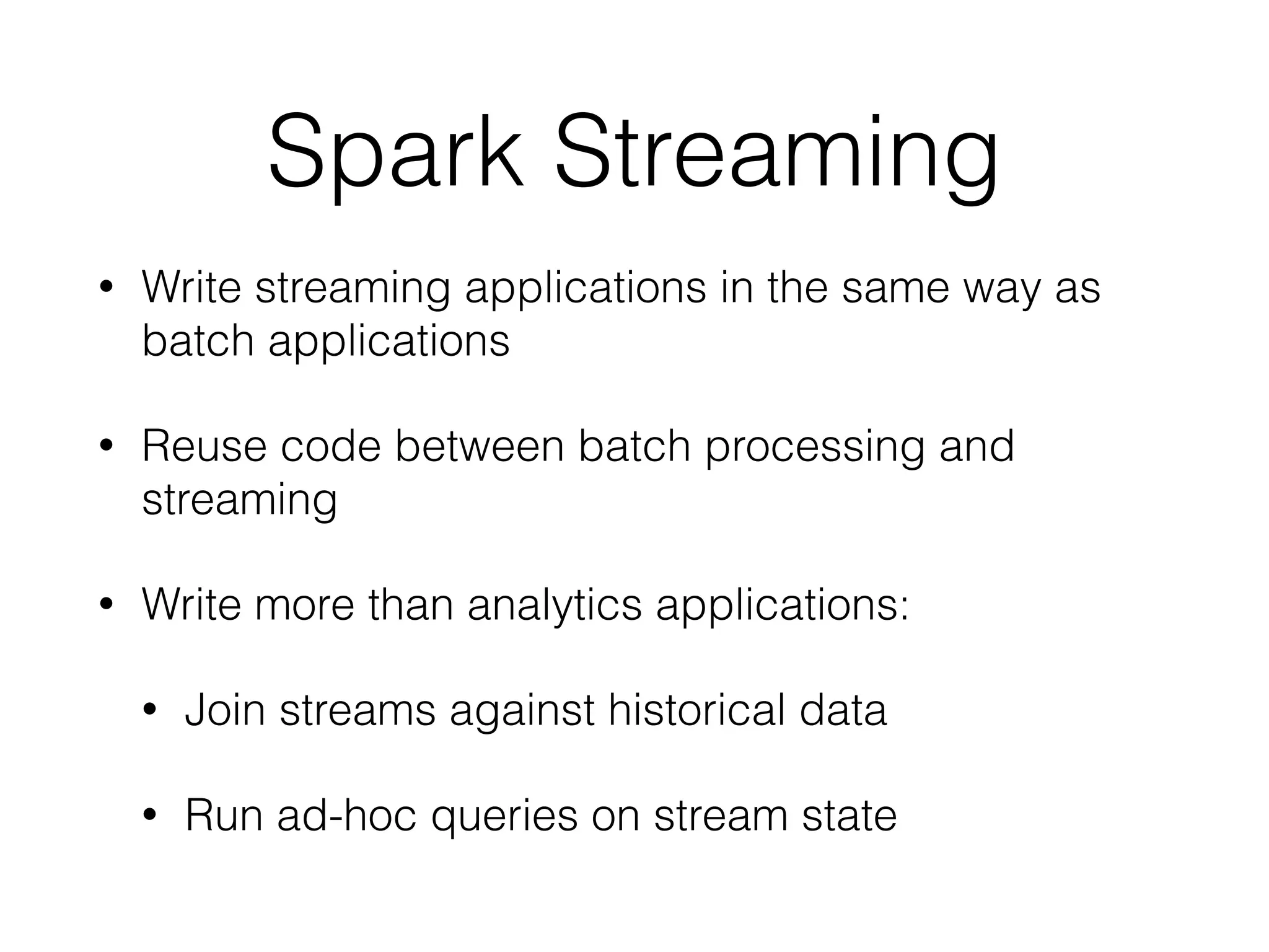 Spark Streaming • Write streaming applications in the same way as batch applications • Reuse code between batch processing and streaming • Write more than analytics applications: • Join streams against historical data • Run ad-hoc queries on stream state 