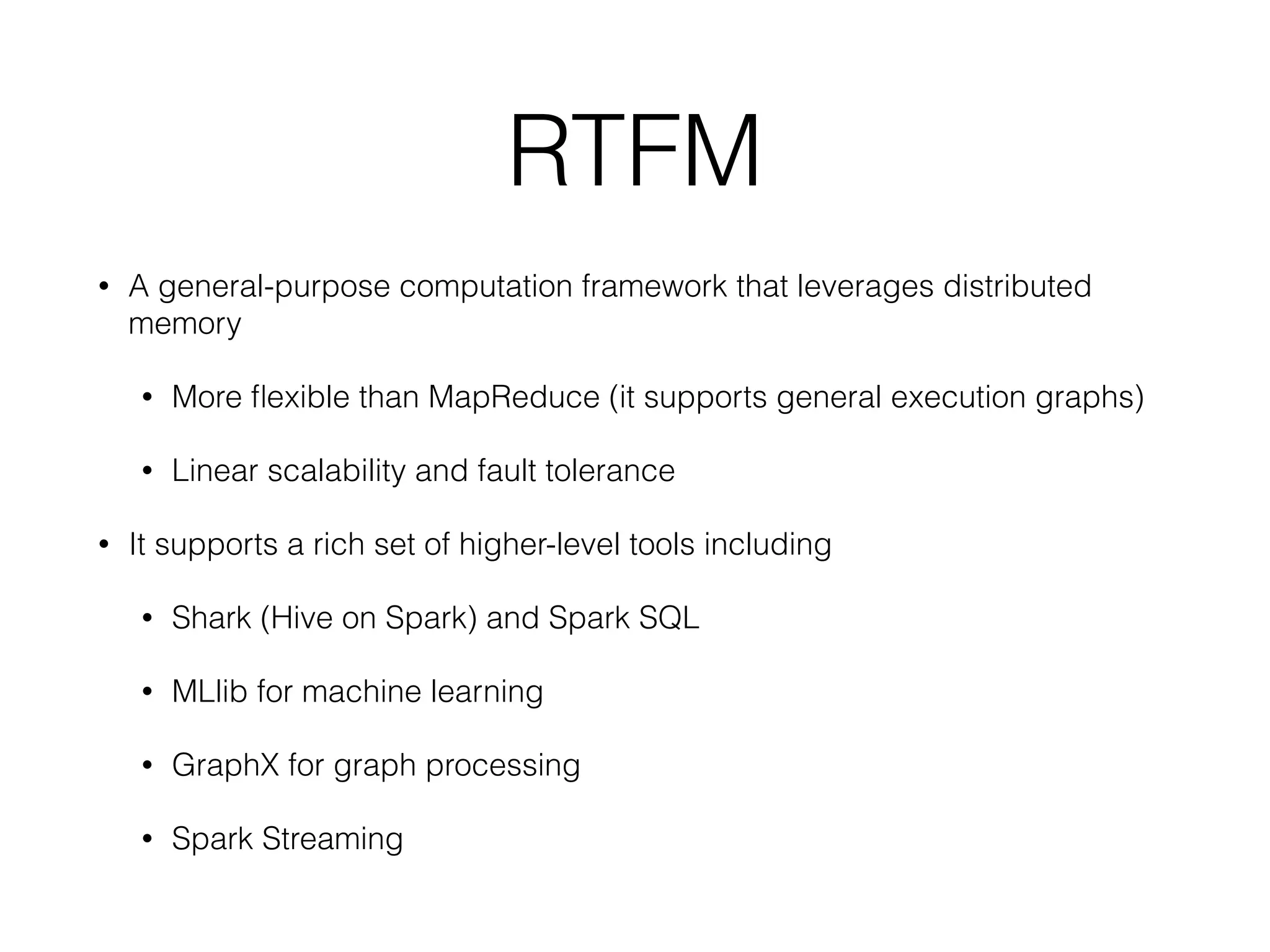 RTFM • A general-purpose computation framework that leverages distributed memory • More ﬂexible than MapReduce (it supports general execution graphs) • Linear scalability and fault tolerance • It supports a rich set of higher-level tools including • Shark (Hive on Spark) and Spark SQL • MLlib for machine learning • GraphX for graph processing • Spark Streaming 