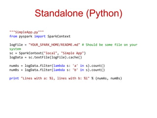 Standalone (Python) 
"""SimpleApp.py""" 
from pyspark import SparkContext 
logFile = "YOUR_SPARK_HOME/README.md" # Should be some file on your 
system 
sc = SparkContext("local", "Simple App") 
logData = sc.textFile(logFile).cache() 
numAs = logData.filter(lambda s: 'a' in s).count() 
numBs = logData.filter(lambda s: 'b' in s).count() 
print "Lines with a: %i, lines with b: %i" % (numAs, numBs) 
 