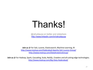 Thanks! 
@rahuldausa on twitter and slideshare 
http://www.linkedin.com/in/rahuldausa 
27 
Join us @ For Solr, Lucene, Elasticsearch, Machine Learning, IR 
http://www.meetup.com/Hyderabad-Apache-Solr-Lucene-Group/ 
http://www.meetup.com/DataAnalyticsGroup/ 
Join us @ For Hadoop, Spark, Cascading, Scala, NoSQL, Crawlers and all cutting edge technologies. 
http://www.meetup.com/Big-Data-Hyderabad/ 
