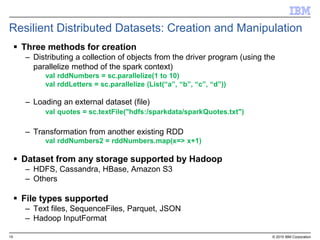 15 © 2015 IBM Corporation
Resilient Distributed Datasets: Creation and Manipulation
 Three methods for creation
– Distributing a collection of objects from the driver program (using the
parallelize method of the spark context)
val rddNumbers = sc.parallelize(1 to 10)
val rddLetters = sc.parallelize (List(“a”, “b”, “c”, “d”))
– Loading an external dataset (file)
val quotes = sc.textFile("hdfs:/sparkdata/sparkQuotes.txt")
– Transformation from another existing RDD
val rddNumbers2 = rddNumbers.map(x=> x+1)
 Dataset from any storage supported by Hadoop
– HDFS, Cassandra, HBase, Amazon S3
– Others
 File types supported
– Text files, SequenceFiles, Parquet, JSON
– Hadoop InputFormat
 