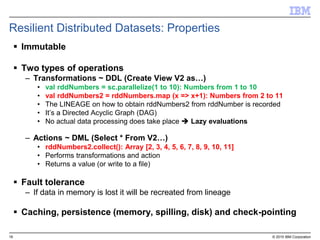 16 © 2015 IBM Corporation
Resilient Distributed Datasets: Properties
 Immutable
 Two types of operations
– Transformations ~ DDL (Create View V2 as…)
• val rddNumbers = sc.parallelize(1 to 10): Numbers from 1 to 10
• val rddNumbers2 = rddNumbers.map (x => x+1): Numbers from 2 to 11
• The LINEAGE on how to obtain rddNumbers2 from rddNumber is recorded
• It’s a Directed Acyclic Graph (DAG)
• No actual data processing does take place  Lazy evaluations
– Actions ~ DML (Select * From V2…)
• rddNumbers2.collect(): Array [2, 3, 4, 5, 6, 7, 8, 9, 10, 11]
• Performs transformations and action
• Returns a value (or write to a file)
 Fault tolerance
– If data in memory is lost it will be recreated from lineage
 Caching, persistence (memory, spilling, disk) and check-pointing
 