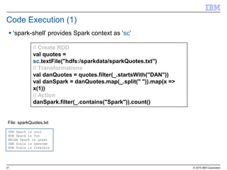 21 © 2015 IBM Corporation
Code Execution (1)
// Create RDD
val quotes =
sc.textFile("hdfs:/sparkdata/sparkQuotes.txt")
// Transformations
val danQuotes = quotes.filter(_.startsWith("DAN"))
val danSpark = danQuotes.map(_.split(" ")).map(x =>
x(1))
// Action
danSpark.filter(_.contains("Spark")).count()
DAN Spark is cool
BOB Spark is fun
BRIAN Spark is great
DAN Scala is awesome
BOB Scala is flexible
File: sparkQuotes.txt
 ‘spark-shell’ provides Spark context as ‘sc’
 