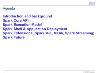 3 © 2015 IBM Corporation
Introduction and background
Spark Core API
Spark Execution Model
Spark Shell & Application Deployment
Spark Extensions (SparkSQL, MLlib, Spark Streaming)
Spark Future
Agenda
 