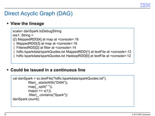 32 © 2015 IBM Corporation
Direct Acyclic Graph (DAG)
 View the lineage
 Could be issued in a continuous line
scala> danSpark.toDebugString
res1: String =
(2) MappedRDD[4] at map at <console>:16
| MappedRDD[3] at map at <console>:16
| FilteredRDD[2] at filter at <console>:14
| hdfs:/sparkdata/sparkQuotes.txt MappedRDD[1] at textFile at <console>:12
| hdfs:/sparkdata/sparkQuotes.txt HadoopRDD[0] at textFile at <console>:12
val danSpark = sc.textFile("hdfs:/sparkdata/sparkQuotes.txt").
filter(_.startsWith("DAN")).
map(_.split(" ")).
map(x => x(1)).
.filter(_.contains("Spark"))
danSpark.count()
 