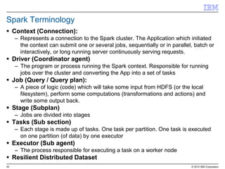 34 © 2015 IBM Corporation
Spark Terminology
 Context (Connection):
– Represents a connection to the Spark cluster. The Application which initiated
the context can submit one or several jobs, sequentially or in parallel, batch or
interactively, or long running server continuously serving requests.
 Driver (Coordinator agent)
– The program or process running the Spark context. Responsible for running
jobs over the cluster and converting the App into a set of tasks
 Job (Query / Query plan):
– A piece of logic (code) which will take some input from HDFS (or the local
filesystem), perform some computations (transformations and actions) and
write some output back.
 Stage (Subplan)
– Jobs are divided into stages
 Tasks (Sub section)
– Each stage is made up of tasks. One task per partition. One task is executed
on one partition (of data) by one executor
 Executor (Sub agent)
– The process responsible for executing a task on a worker node
 Resilient Distributed Dataset
 