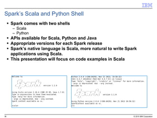 36 © 2015 IBM Corporation
Spark’s Scala and Python Shell
 Spark comes with two shells
– Scala
– Python
 APIs available for Scala, Python and Java
 Appropriate versions for each Spark release
 Spark’s native language is Scala, more natural to write Spark
applications using Scala.
 This presentation will focus on code examples in Scala
 