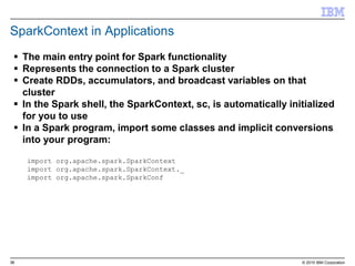 38 © 2015 IBM Corporation
SparkContext in Applications
 The main entry point for Spark functionality
 Represents the connection to a Spark cluster
 Create RDDs, accumulators, and broadcast variables on that
cluster
 In the Spark shell, the SparkContext, sc, is automatically initialized
for you to use
 In a Spark program, import some classes and implicit conversions
into your program:
import org.apache.spark.SparkContext
import org.apache.spark.SparkContext._
import org.apache.spark.SparkConf
 