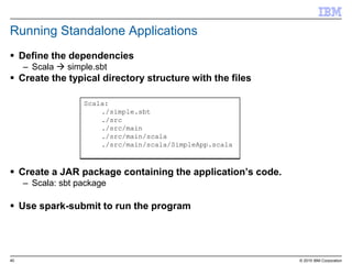 40 © 2015 IBM Corporation
Running Standalone Applications
 Define the dependencies
– Scala  simple.sbt
 Create the typical directory structure with the files
 Create a JAR package containing the application’s code.
– Scala: sbt package
 Use spark-submit to run the program
Scala:
./simple.sbt
./src
./src/main
./src/main/scala
./src/main/scala/SimpleApp.scala
 
