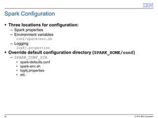42 © 2015 IBM Corporation
Spark Configuration
 Three locations for configuration:
– Spark properties
– Environment variables
conf/spark-env.sh
– Logging
log4j.properties
 Override default configuration directory (SPARK_HOME/conf)
– SPARK_CONF_DIR
• spark-defaults.conf
• spark-env.sh
• log4j.properties
• etc.
 
