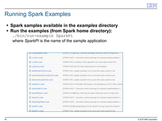 44 © 2015 IBM Corporation
Running Spark Examples
 Spark samples available in the examples directory
 Run the examples (from Spark home directory):
./bin/run-example SparkPi
where SparkPi is the name of the sample application
 