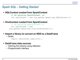 48 © 2015 IBM Corporation
Spark SQL - Getting Started
 SQLContext created from SparkContext
// An existing SparkContext, sc
val sqlContext = new org.apache.spark.sql.SQLContext(sc)
 HiveContext created from SparkContext
// An existing SparkContext, sc
val sqlContext = new
org.apache.spark.sql.hive.HiveContext(sc)
 Import a library to convert an RDD to a DataFrame
– Scala:
import sqlContext.implicits._
 DataFrame data sources
– Inferring the schema using reflection
– Programmatic interface
 