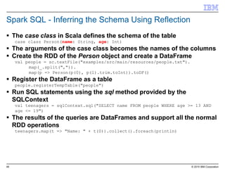 49 © 2015 IBM Corporation
Spark SQL - Inferring the Schema Using Reflection
 The case class in Scala defines the schema of the table
case class Person(name: String, age: Int)
 The arguments of the case class becomes the names of the columns
 Create the RDD of the Person object and create a DataFrame
val people = sc.textFile("examples/src/main/resources/people.txt").
map(_.split(",")).
map(p => Person(p(0), p(1).trim.toInt)).toDF()
 Register the DataFrame as a table
people.registerTempTable("people")
 Run SQL statements using the sql method provided by the
SQLContext
val teenagers = sqlContext.sql("SELECT name FROM people WHERE age >= 13 AND
age <= 19")
 The results of the queries are DataFrames and support all the normal
RDD operations
teenagers.map(t => "Name: " + t(0)).collect().foreach(println)
 