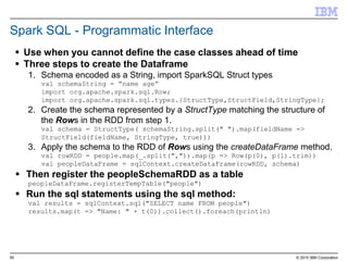 50 © 2015 IBM Corporation
Spark SQL - Programmatic Interface
 Use when you cannot define the case classes ahead of time
 Three steps to create the Dataframe
1. Schema encoded as a String, import SparkSQL Struct types
val schemaString = “name age”
import org.apache.spark.sql.Row;
import org.apache.spark.sql.types.{StructType,StructField,StringType};
2. Create the schema represented by a StructType matching the structure of
the Rows in the RDD from step 1.
val schema = StructType( schemaString.split(" ").map(fieldName =>
StructField(fieldName, StringType, true)))
3. Apply the schema to the RDD of Rows using the createDataFrame method.
val rowRDD = people.map(_.split(",")).map(p => Row(p(0), p(1).trim))
val peopleDataFrame = sqlContext.createDataFrame(rowRDD, schema)
 Then register the peopleSchemaRDD as a table
peopleDataFrame.registerTempTable("people")
 Run the sql statements using the sql method:
val results = sqlContext.sql("SELECT name FROM people")
results.map(t => "Name: " + t(0)).collect().foreach(println)
 
