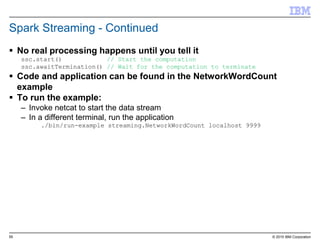 55 © 2015 IBM Corporation
Spark Streaming - Continued
 No real processing happens until you tell it
ssc.start() // Start the computation
ssc.awaitTermination() // Wait for the computation to terminate
 Code and application can be found in the NetworkWordCount
example
 To run the example:
– Invoke netcat to start the data stream
– In a different terminal, run the application
./bin/run-example streaming.NetworkWordCount localhost 9999
 