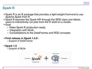 60 © 2015 IBM Corporation
Spark R
 Spark R is an R package that provides a light-weight front-end to use
Apache Spark from R
 Spark R exposes the Spark API through the RDD class and allows
users to interactively run jobs from the R shell on a cluster.
 Goal
– Make Spark R production ready
– Integration with MLlib
– Consolidations to the DataFrames and RDD concepts
 First release in Spark 1.4.0 :
– Support of DataFrames
 Spark 1.5
– Support of MLlib
 