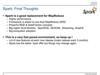 62 © 2015 IBM Corporation
Spark: Final Thoughts
 Spark is a good replacement for MapReduce
– Higher performance
– Framework is easier to use than MapReduce (M/R)
– Powerful RDD & DataFrames concepts
– Big higher level libraries : SparkSQL, MLlib/ML, Streaming, GraphX
– Big ecosystem adoption
 This is a very fast paced environment, so keep up !
– Lot of new features at each new release (major release each 3 months)
– Spark has the latest / best offer but things may change again
 