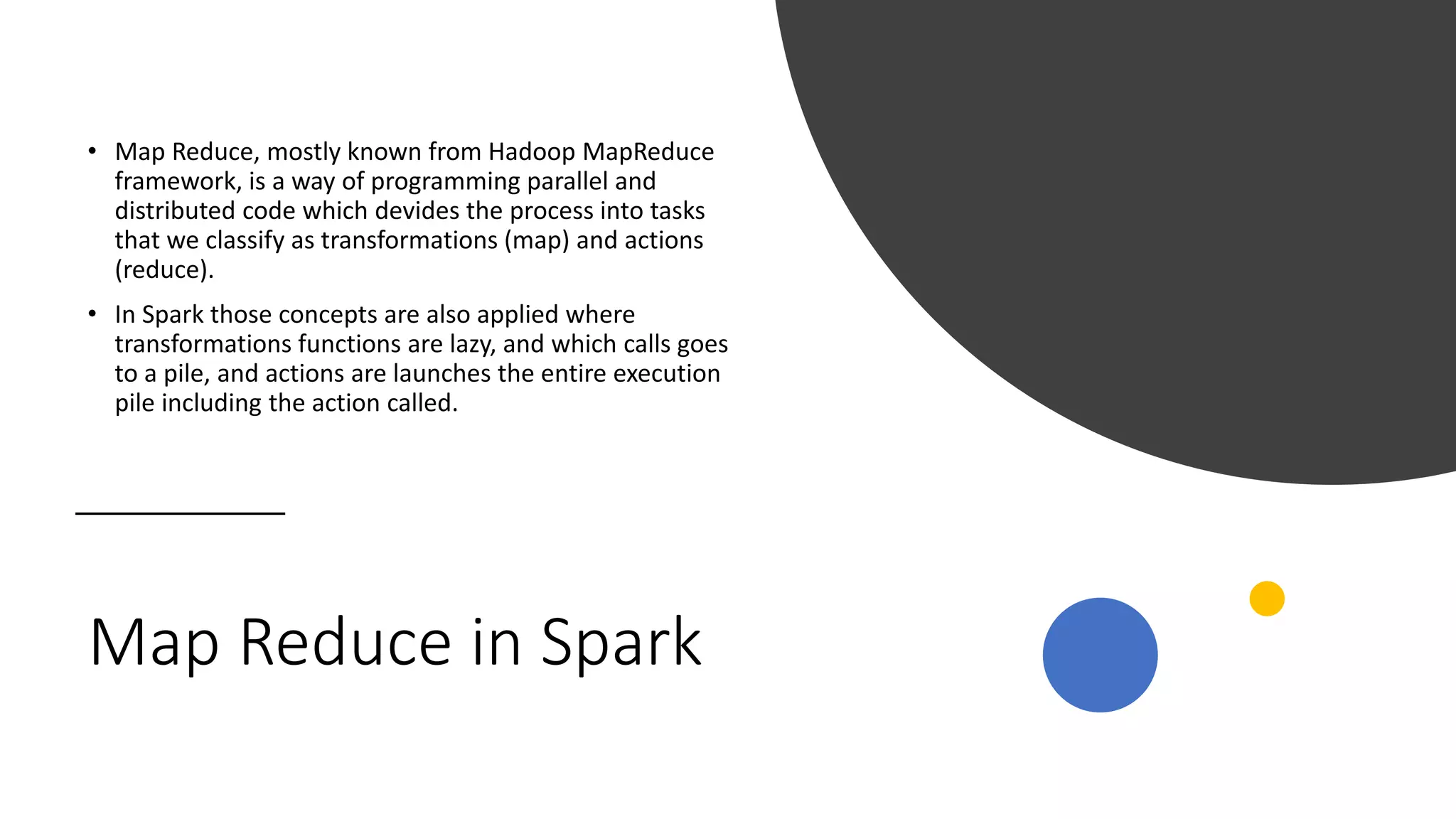 Map Reduce in Spark
• Map Reduce, mostly known from Hadoop MapReduce
framework, is a way of programming parallel and
distributed code which devides the process into tasks
that we classify as transformations (map) and actions
(reduce).
• In Spark those concepts are also applied where
transformations functions are lazy, and which calls goes
to a pile, and actions are launches the entire execution
pile including the action called.
 