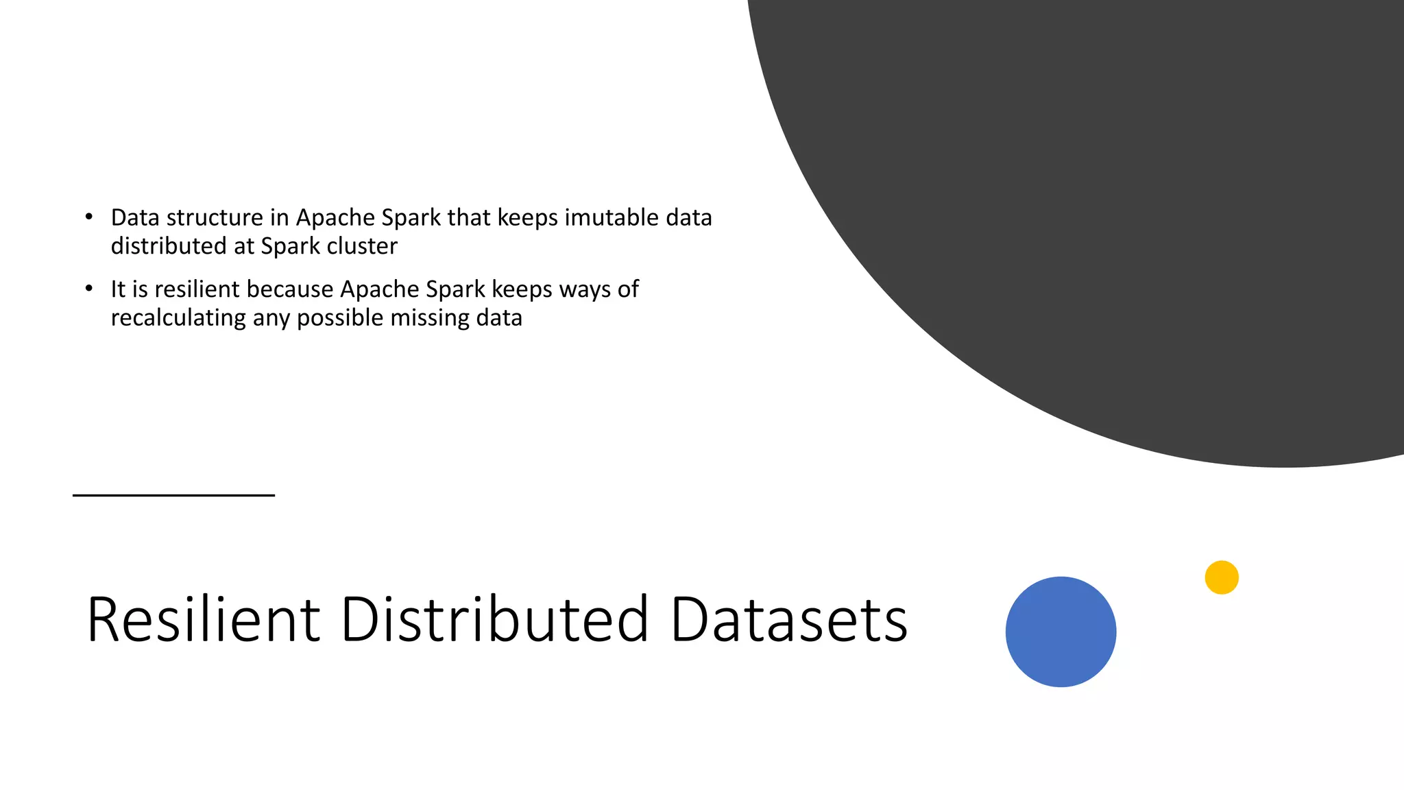 Resilient Distributed Datasets
• Data structure in Apache Spark that keeps imutable data
distributed at Spark cluster
• It is resilient because Apache Spark keeps ways of
recalculating any possible missing data
 