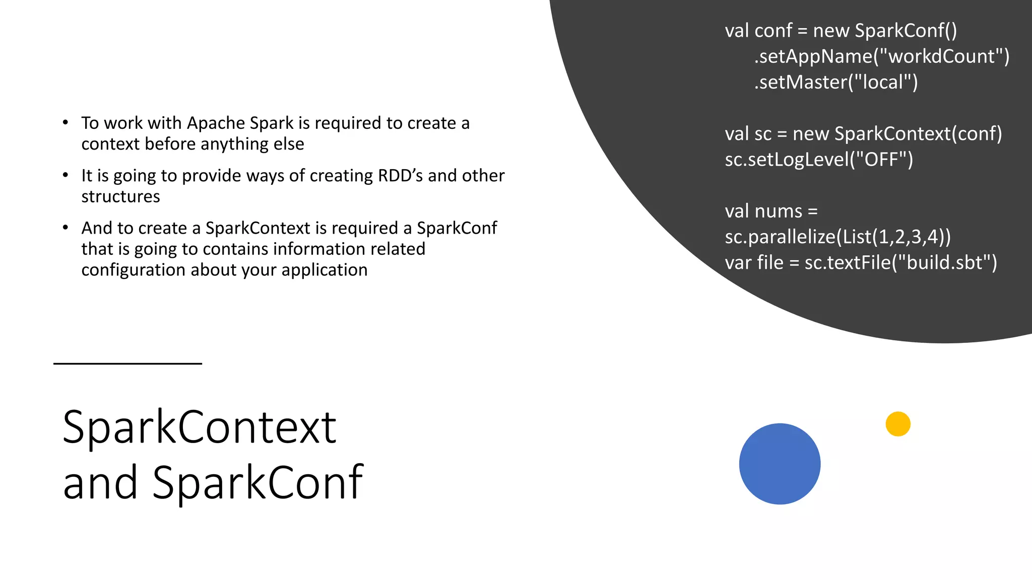 SparkContext
and SparkConf
• To work with Apache Spark is required to create a
context before anything else
• It is going to provide ways of creating RDD’s and other
structures
• And to create a SparkContext is required a SparkConf
that is going to contains information related
configuration about your application
val conf = new SparkConf()
.setAppName("workdCount")
.setMaster("local")
val sc = new SparkContext(conf)
sc.setLogLevel("OFF")
val nums =
sc.parallelize(List(1,2,3,4))
var file = sc.textFile("build.sbt")
 