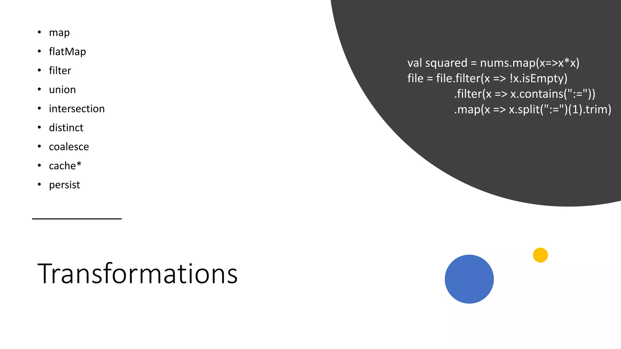 Transformations
• map
• flatMap
• filter
• union
• intersection
• distinct
• coalesce
• cache*
• persist
val squared = nums.map(x=>x*x)
file = file.filter(x => !x.isEmpty)
.filter(x => x.contains(":="))
.map(x => x.split(":=")(1).trim)
 