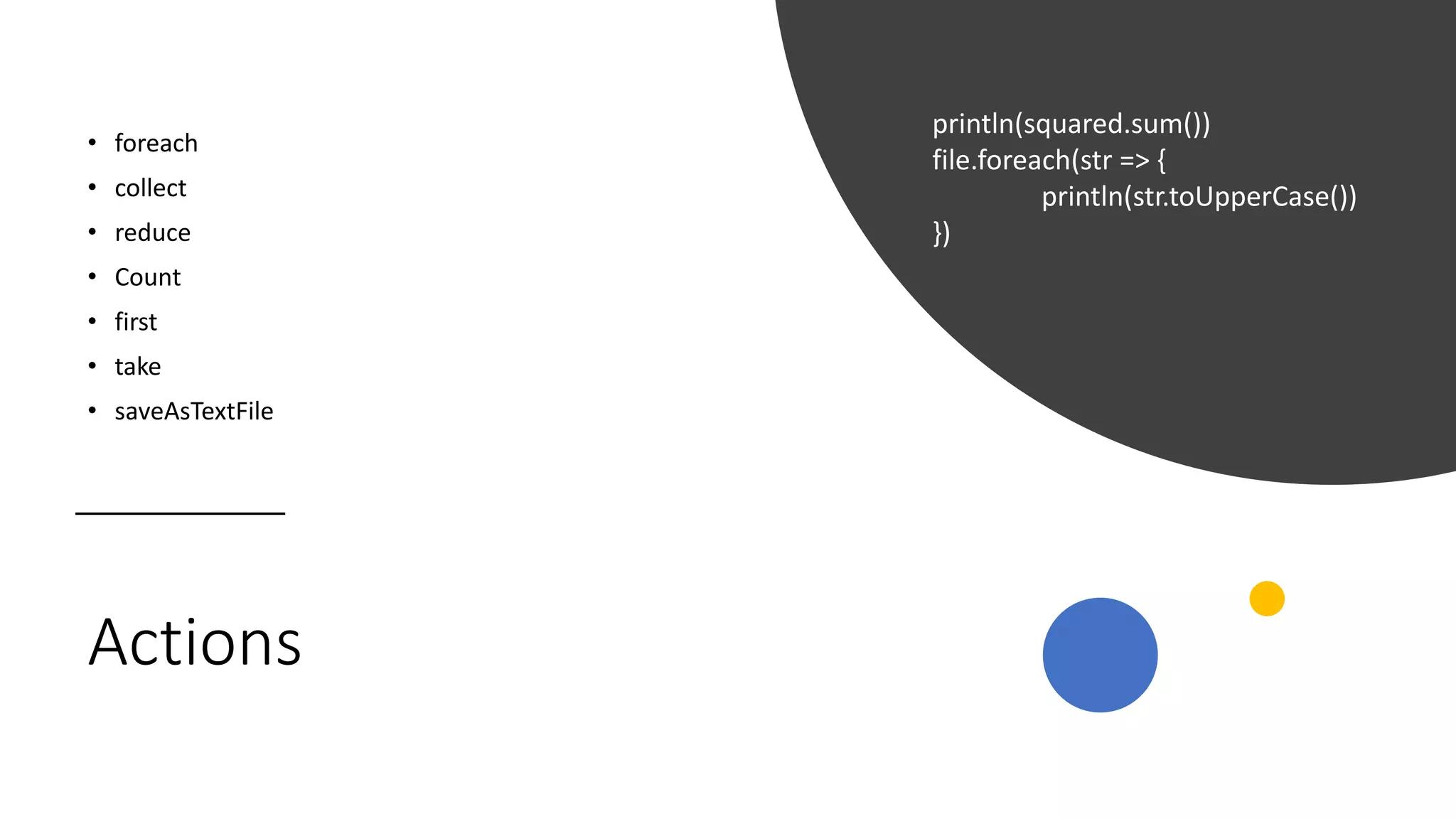 Actions
• foreach
• collect
• reduce
• Count
• first
• take
• saveAsTextFile
println(squared.sum())
file.foreach(str => {
println(str.toUpperCase())
})
 