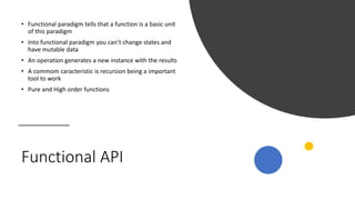 Functional API
• Functional paradigm tells that a function is a basic unit
of this paradigm
• Into functional paradigm you can’t change states and
have mutable data
• An operation generates a new instance with the results
• A commom caracteristic is recursion being a important
tool to work
• Pure and High order functions
 