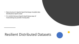 Resilient Distributed Datasets
• Data structure in Apache Spark that keeps imutable data
distributed at Spark cluster
• It is resilient because Apache Spark keeps ways of
recalculating any possible missing data
 
