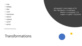 Transformations
• map
• flatMap
• filter
• union
• intersection
• distinct
• coalesce
• cache*
• persist
val squared = nums.map(x=>x*x)
file = file.filter(x => !x.isEmpty)
.filter(x => x.contains(":="))
.map(x => x.split(":=")(1).trim)
 