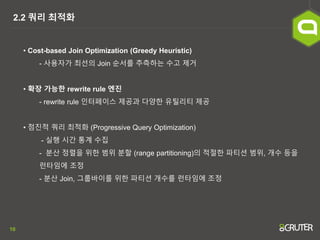 10
2.2 쿼리 최적화
• Cost-based Join Optimization (Greedy Heuristic)
- 사용자가 최선의 Join 순서를 추측하는 수고 제거
• 확장 가능한 rewrite rule 엔진
- rewrite rule 인터페이스 제공과 다양한 유틸리티 제공
• 점진적 쿼리 최적화 (Progressive Query Optimization)
- 실행 시간 통계 수집
- 분산 정렬을 위한 범위 분할 (range partitioning)의 적절한 파티션 범위, 개수 등을
런타임에 조정
- 분산 Join, 그룹바이를 위한 파티션 개수를 런타임에 조정
 
