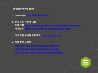 Welcome to Tajo
1. Homepage: http://tajo.apache.org
2. 한국 타조 사용자 그룹
- 구글 그룹: https://groups.google.com/forum/#!forum/tajo-user-kr
- 페이스북: https://www.facebook.com/groups/tajokorea/
3. 타조 한글 문서화 프로젝트: http://bit.ly/1Ir417T
4. 기타 참고 사이트
- http://www.gruter.com/blog/tag/apache-tajo
- http://teamblog.gruter.com/tag/apache-tajo
- http://blrunner.com/category/Development/Tajo
 