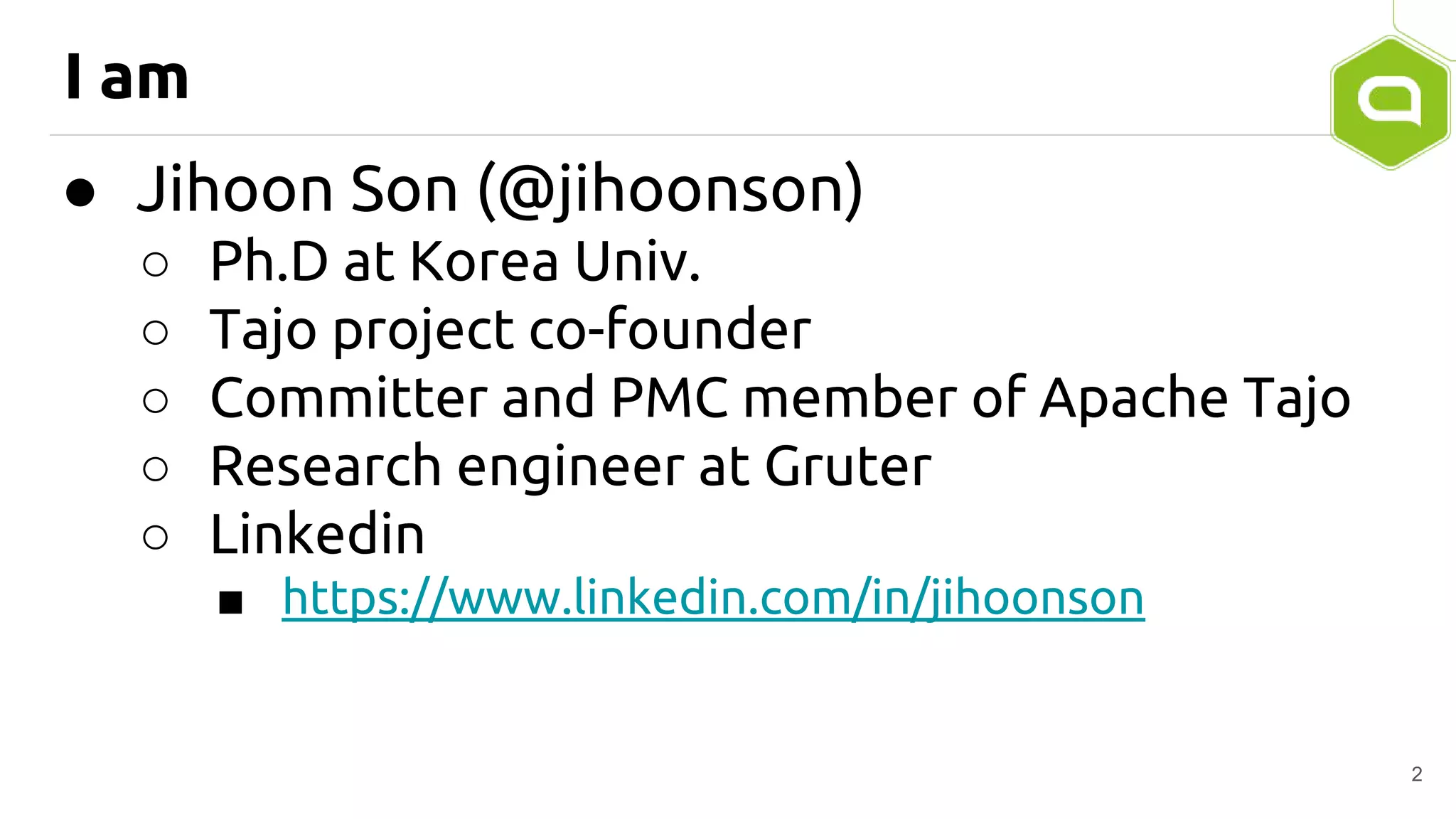 I am
● Jihoon Son (@jihoonson)
○ Ph.D at Korea Univ.
○ Tajo project co-founder
○ Committer and PMC member of Apache Tajo
○ Research engineer at Gruter
○ Linkedin
■ https://www.linkedin.com/in/jihoonson
2
 
