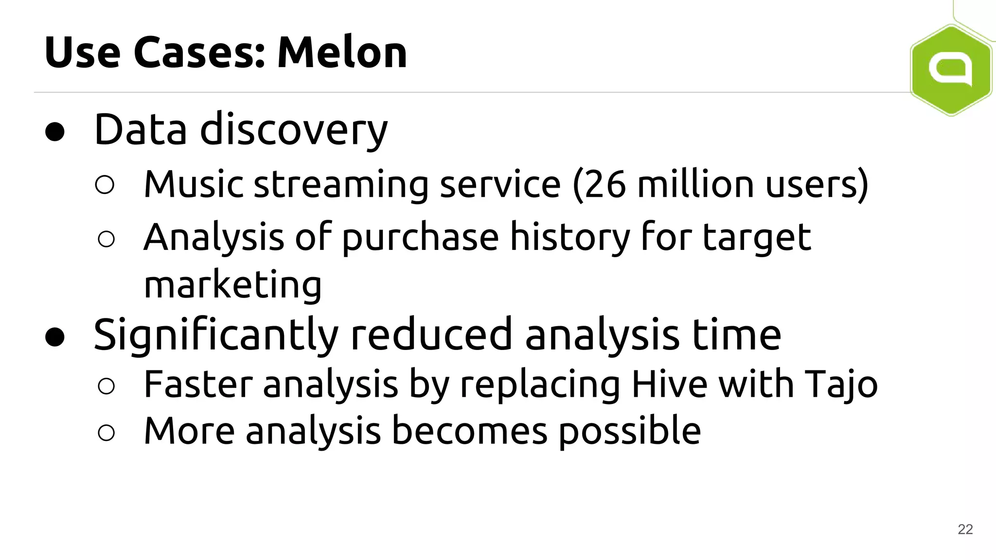 Use Cases: Melon
● Data discovery
○ Music streaming service (26 million users)
○ Analysis of purchase history for target
marketing
● Significantly reduced analysis time
○ Faster analysis by replacing Hive with Tajo
○ More analysis becomes possible
22
 