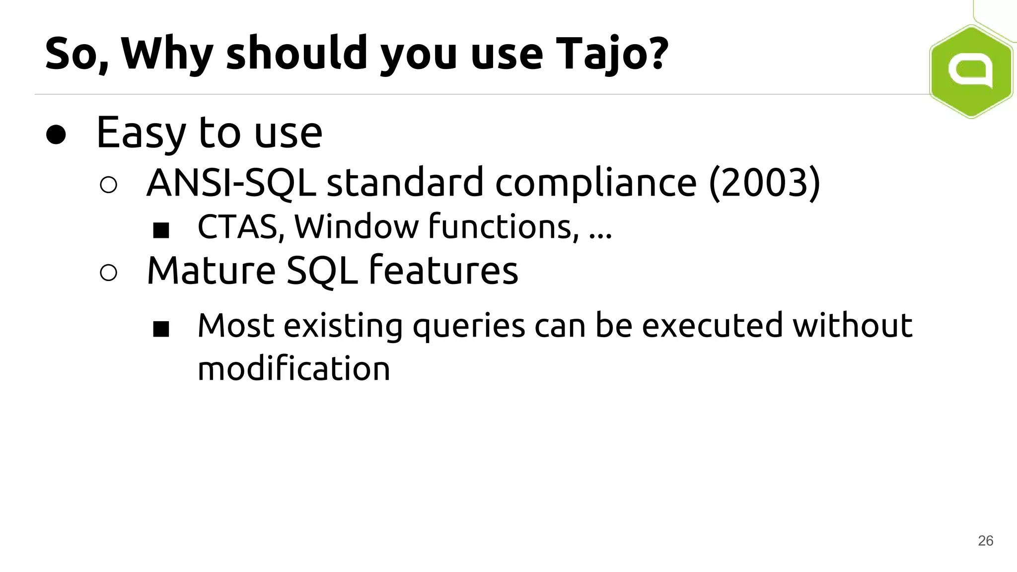 So, Why should you use Tajo?
● Easy to use
○ ANSI-SQL standard compliance (2003)
■ CTAS, Window functions, ...
○ Mature SQL features
■ Most existing queries can be executed without
modification
26
 