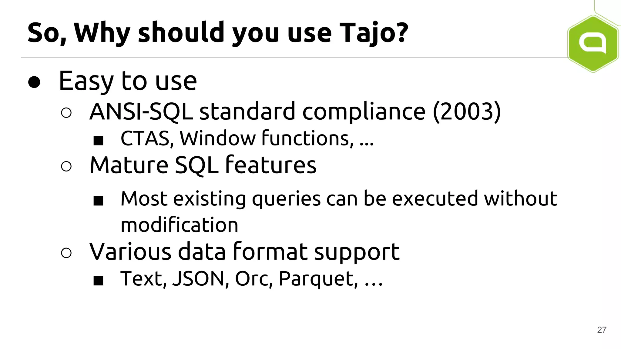 So, Why should you use Tajo?
● Easy to use
○ ANSI-SQL standard compliance (2003)
■ CTAS, Window functions, ...
○ Mature SQL features
■ Most existing queries can be executed without
modification
○ Various data format support
■ Text, JSON, Orc, Parquet, …
27
 