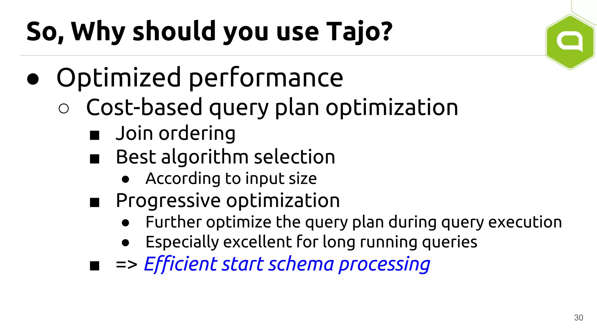 So, Why should you use Tajo?
● Optimized performance
○ Cost-based query plan optimization
■ Join ordering
■ Best algorithm selection
● According to input size
■ Progressive optimization
● Further optimize the query plan during query execution
● Especially excellent for long running queries
■ => Efficient start schema processing
30
 