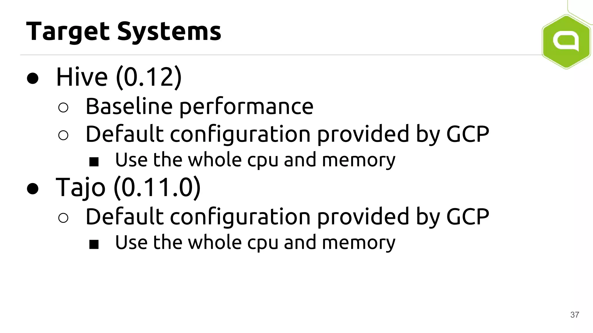 Target Systems
● Hive (0.12)
○ Baseline performance
○ Default configuration provided by GCP
■ Use the whole cpu and memory
● Tajo (0.11.0)
○ Default configuration provided by GCP
■ Use the whole cpu and memory
37
 