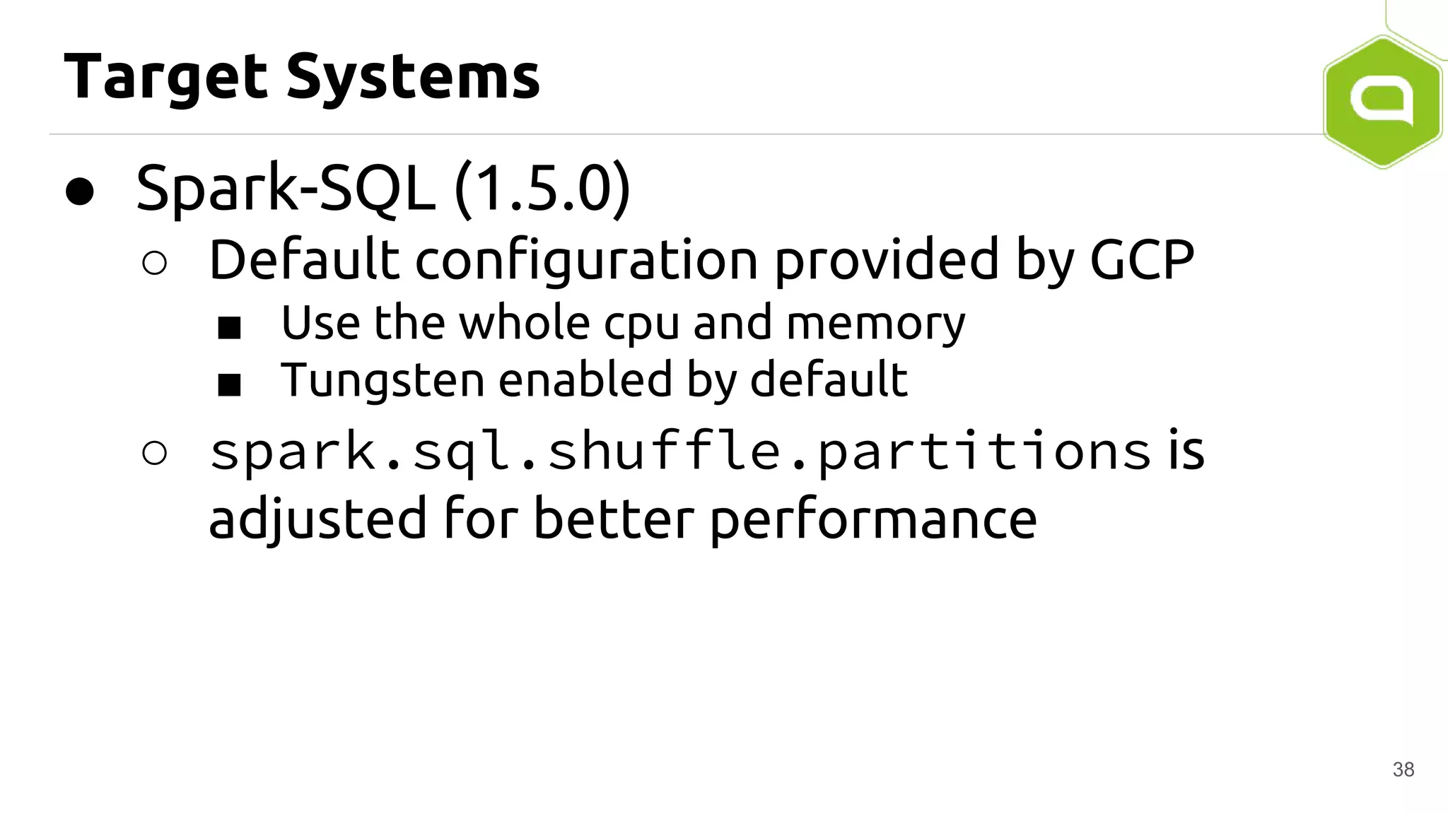 Target Systems
● Spark-SQL (1.5.0)
○ Default configuration provided by GCP
■ Use the whole cpu and memory
■ Tungsten enabled by default
○ spark.sql.shuffle.partitions is
adjusted for better performance
38
 