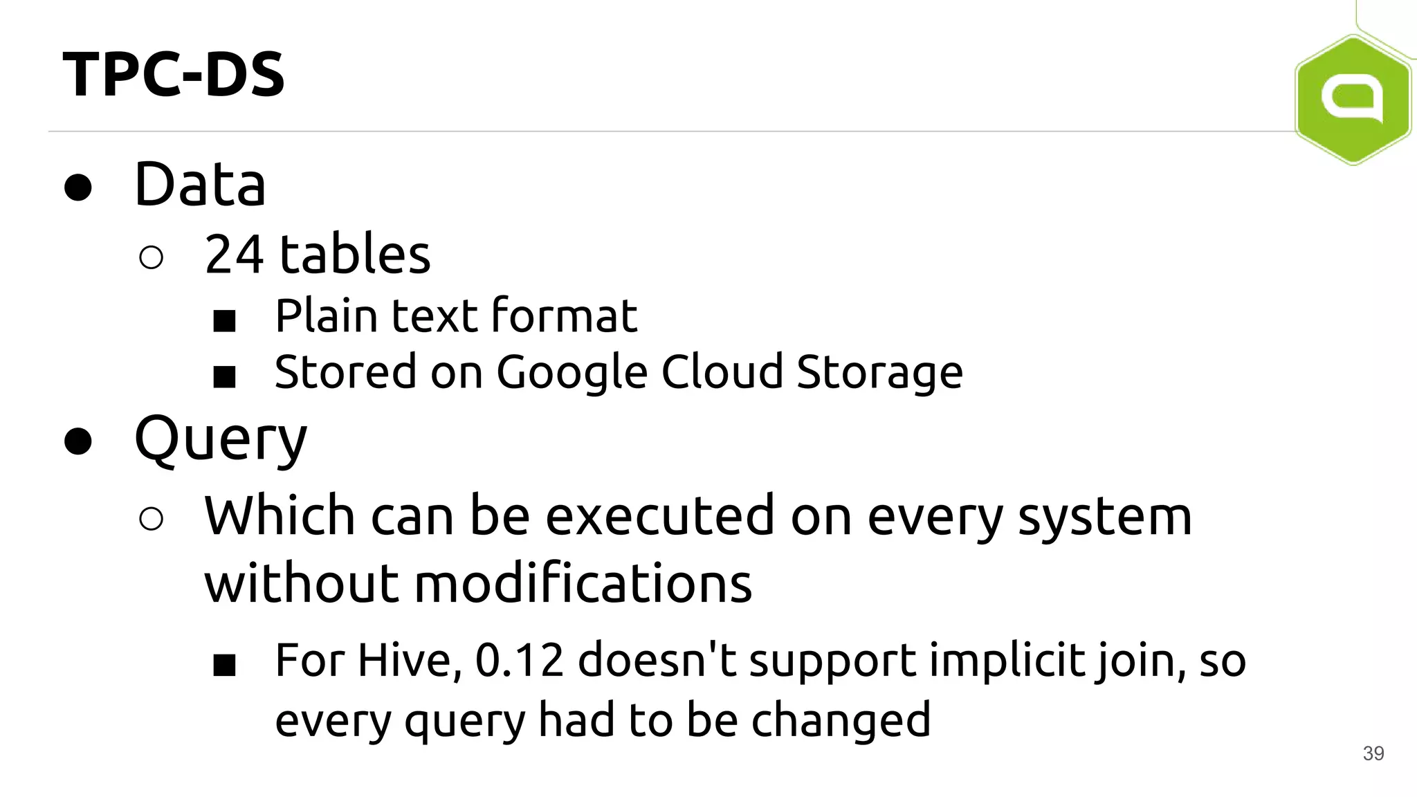 TPC-DS
● Data
○ 24 tables
■ Plain text format
■ Stored on Google Cloud Storage
● Query
○ Which can be executed on every system
without modifications
■ For Hive, 0.12 doesn't support implicit join, so
every query had to be changed
39
 