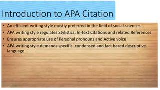 Introduction to APA Citation
• An efficient writing style mostly preferred in the field of social sciences
• APA writing style regulates Stylistics, In-text Citations and related References
• Ensures appropriate use of Personal pronouns and Active voice
• APA writing style demands specific, condensed and fact based descriptive
language
 