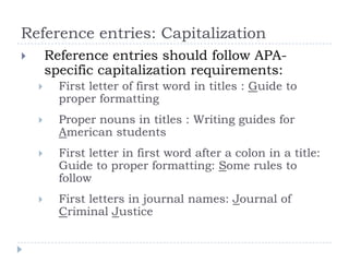 Reference entries: CapitalizationReference entries should follow APA-specific capitalization requirements:First letter of first word in titles : Guide to proper formattingProper nouns in titles : Writing guides for American studentsFirst letter in first word after a colon in a title: Guide to proper formatting: Some rules to followFirst letters in journal names: Journal of Criminal Justice
