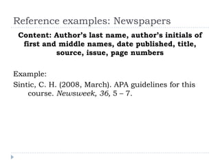 Reference examples: NewspapersContent: Author’s last name, author’s initials of first and middle names, date published, title, source, issue, page numbersExample:Sintic, C. H. (2008, March). APA guidelines for this course. Newsweek, 36, 5 – 7. 