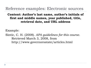 Reference examples: Electronic sourcesContent: Author’s last name, author’s initials of first and middle names, year published, title, retrieval date, and URL addressExample:Sintic, C. H. (2008). APA guidelines for this course. Retrieved March 3, 2008, from http://www.governorsstate/articles.html  