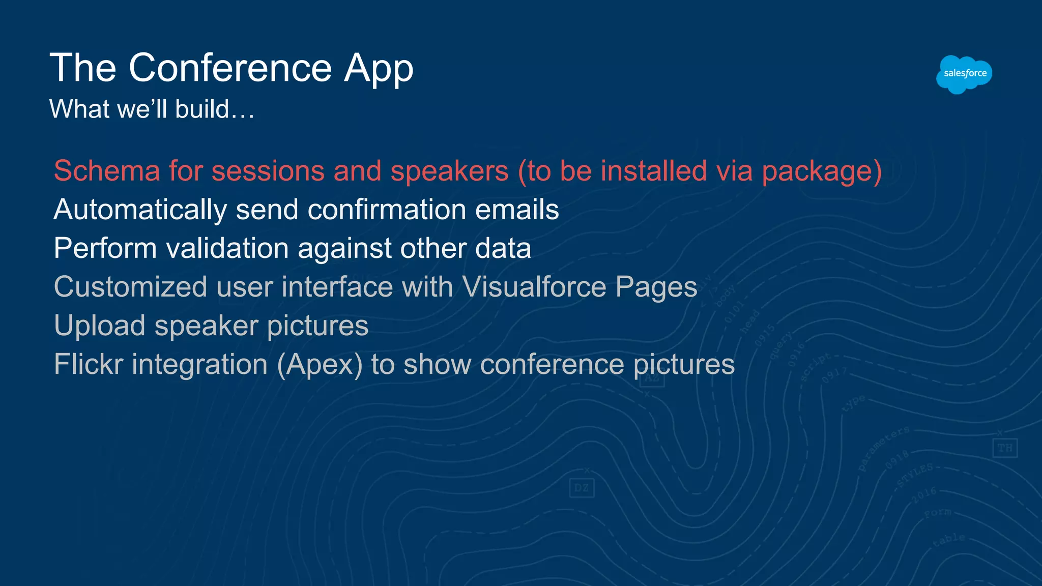 The Conference App
What we’ll build…
Schema for sessions and speakers (to be installed via package)
Automatically send confirmation emails
Perform validation against other data
Customized user interface with Visualforce Pages
Upload speaker pictures
Flickr integration (Apex) to show conference pictures
 