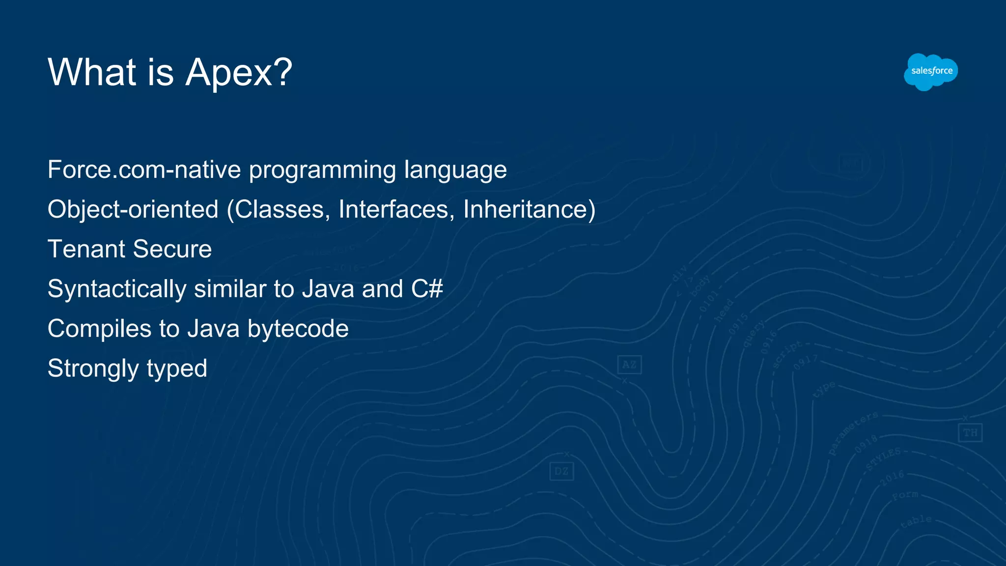 What is Apex?
Force.com-native programming language
Object-oriented (Classes, Interfaces, Inheritance)
Tenant Secure
Syntactically similar to Java and C#
Compiles to Java bytecode
Strongly typed
 