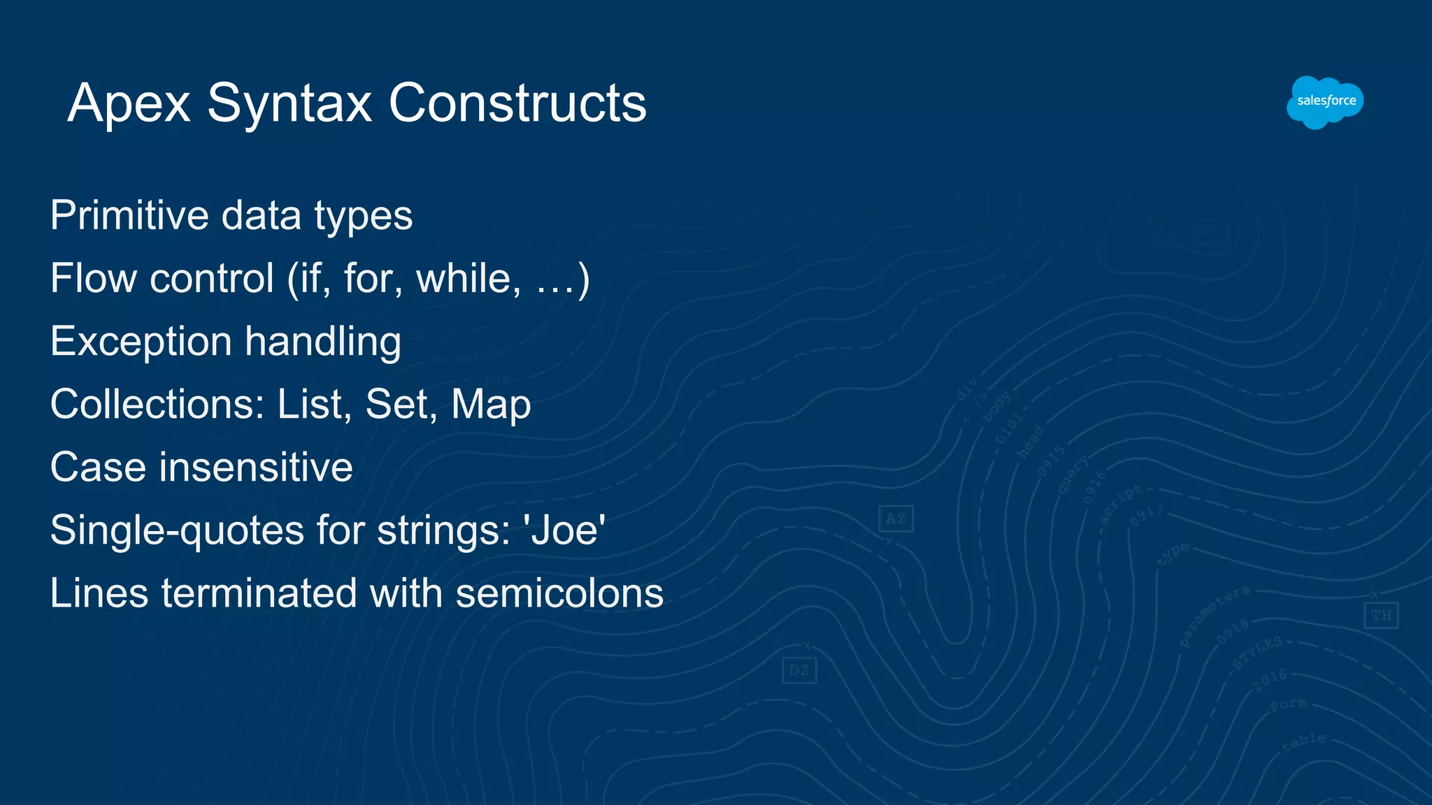 Apex Syntax Constructs
Primitive data types
Flow control (if, for, while, …)
Exception handling
Collections: List, Set, Map
Case insensitive
Single-quotes for strings: 'Joe'
Lines terminated with semicolons
 
