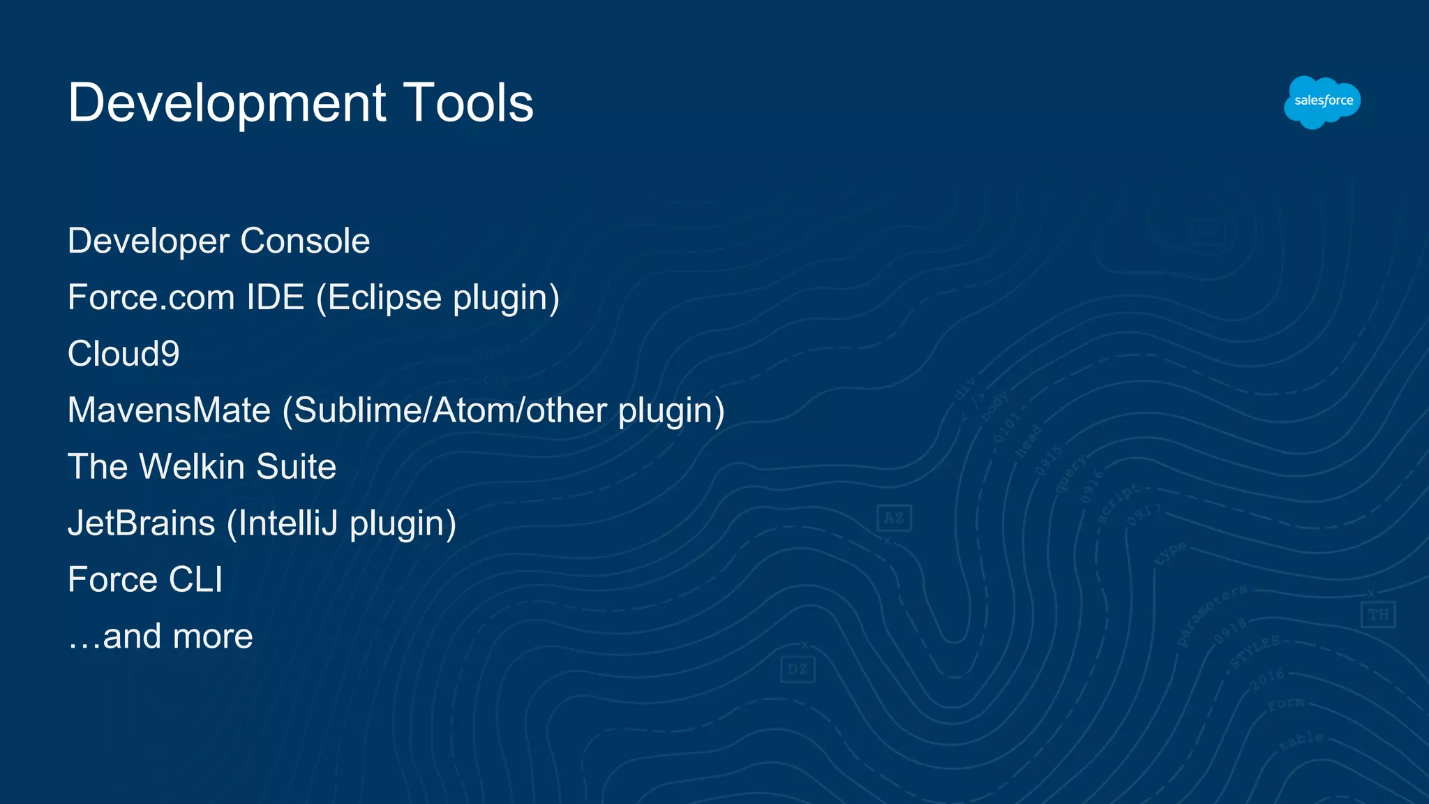 Development Tools
Developer Console
Force.com IDE (Eclipse plugin)
Cloud9
MavensMate (Sublime/Atom/other plugin)
The Welkin Suite
JetBrains (IntelliJ plugin)
Force CLI
…and more
 